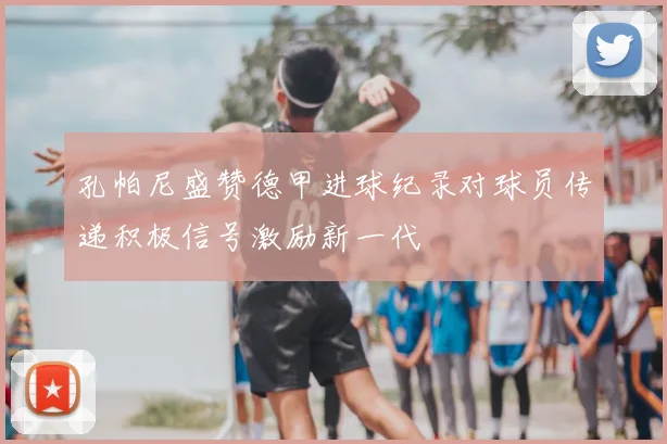孔帕尼盛赞德甲进球纪录对球员传递积极信号激励新一代