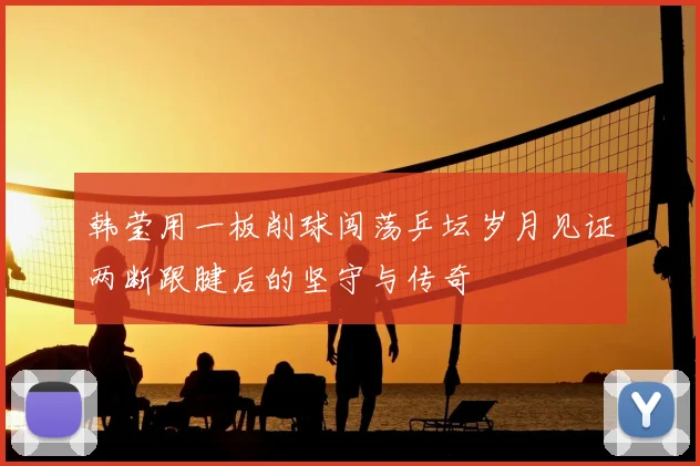 韩莹用一板削球闯荡乒坛岁月见证两断跟腱后的坚守与传奇