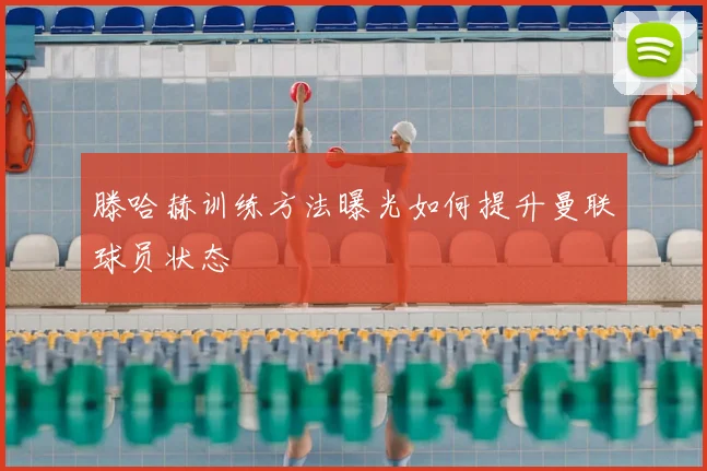 滕哈赫训练方法曝光如何提升曼联球员状态