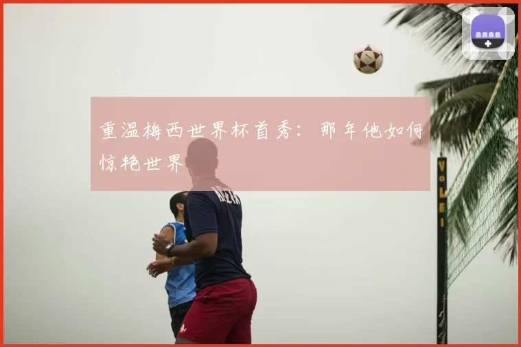 重温梅西世界杯首秀：那年他如何惊艳世界