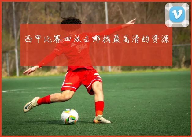 西甲比赛回放去哪找最高清的资源